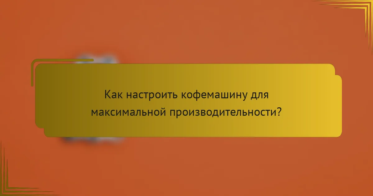 Как настроить кофемашину для максимальной производительности?