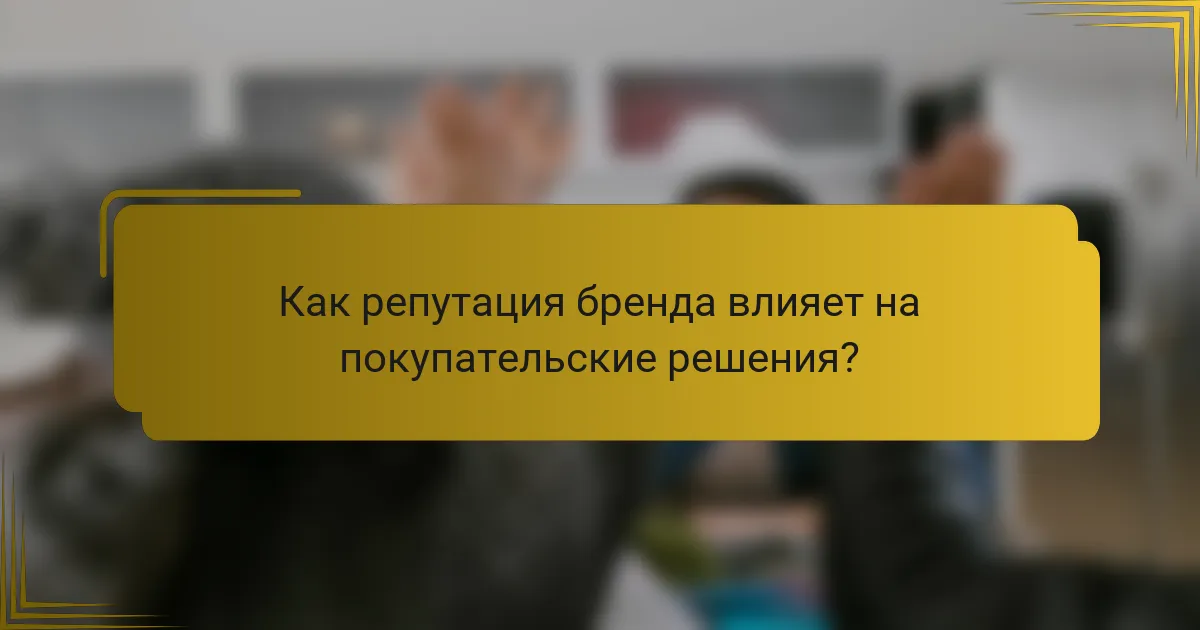 Как репутация бренда влияет на покупательские решения?