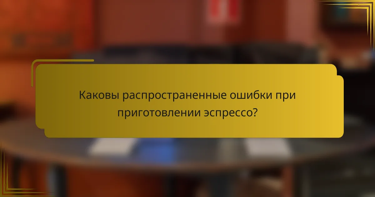 Каковы распространенные ошибки при приготовлении эспрессо?